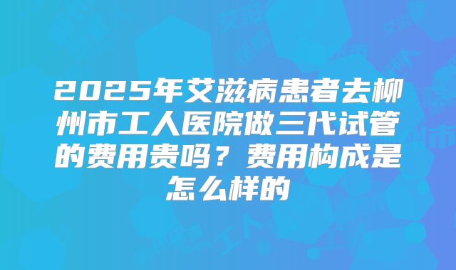 2025年艾滋病患者去柳州市工人医院做三代试管的费用贵吗?费用构成是怎么样的