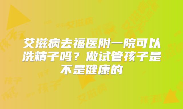 艾滋病去福医附一院可以洗精子吗？做试管孩子是不是健康的