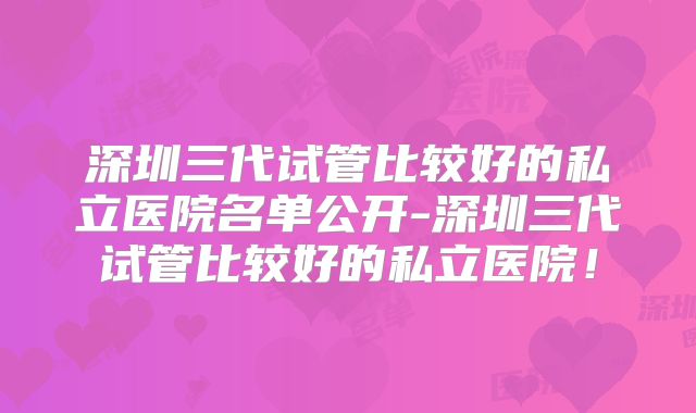 深圳三代试管比较好的私立医院名单公开-深圳三代试管比较好的私立医院!