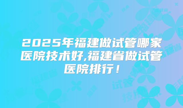 2025年福建做试管哪家医院技术好,福建省做试管医院排行！
