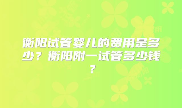 衡阳试管婴儿的费用是多少？衡阳附一试管多少钱？