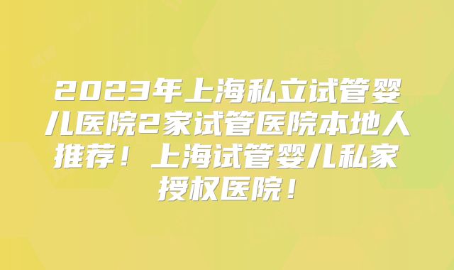2023年上海私立试管婴儿医院2家试管医院本地人推荐!上海试管婴儿私家授权医院!