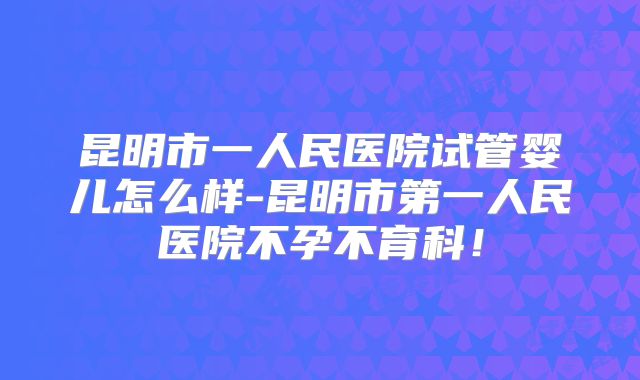 昆明市一人民医院试管婴儿怎么样-昆明市第一人民医院不孕不育科！