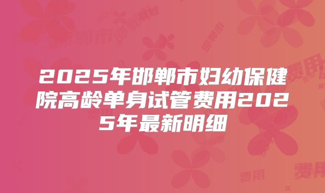 2025年邯郸市妇幼保健院高龄单身试管费用2025年最新明细