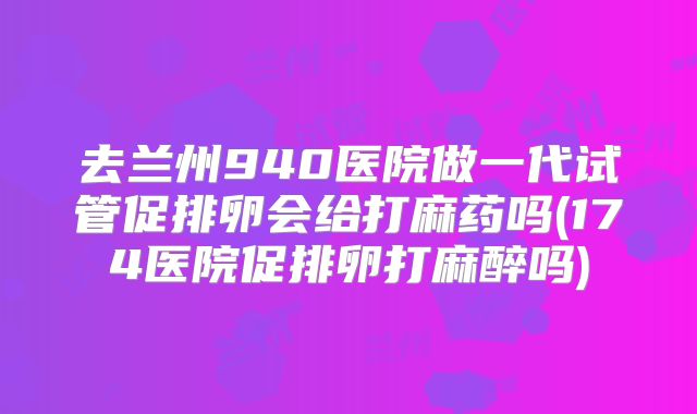 去兰州940医院做一代试管促排卵会给打麻药吗(174医院促排卵打麻醉吗)