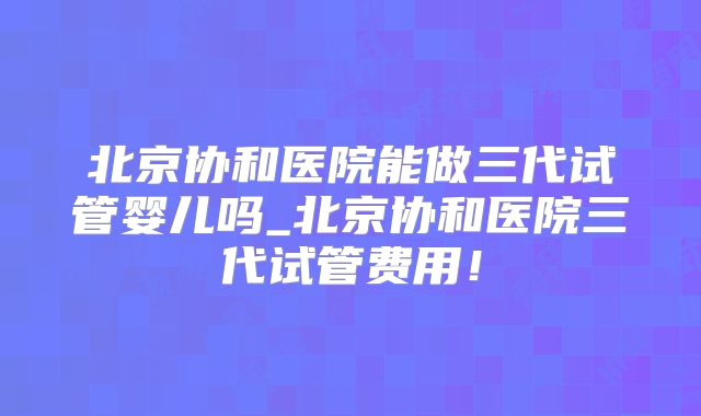 北京协和医院能做三代试管婴儿吗_北京协和医院三代试管费用!