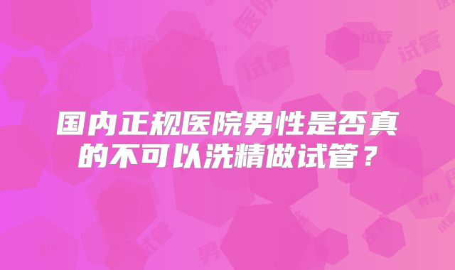 国内正规医院男性是否真的不可以洗精做试管?