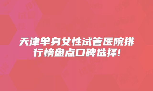 天津单身女性试管医院排行榜盘点口碑选择!