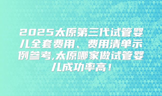 2025太原第三代试管婴儿全套费用、费用清单示例参考,太原哪家做试管婴儿成功率高!