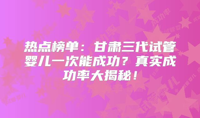 热点榜单:甘肃三代试管婴儿一次能成功?真实成功率大揭秘!