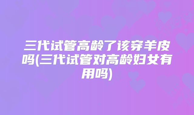 三代试管高龄了该穿羊皮吗(三代试管对高龄妇女有用吗)