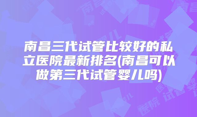 南昌三代试管比较好的私立医院最新排名(南昌可以做第三代试管婴儿吗)