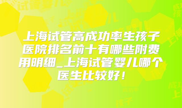上海试管高成功率生孩子医院排名前十有哪些附费用明细_上海试管婴儿哪个医生比较好!