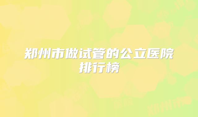 郑州市做试管的公立医院排行榜