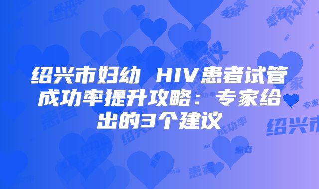 绍兴市妇幼 HIV患者试管成功率提升攻略:专家给出的3个建议