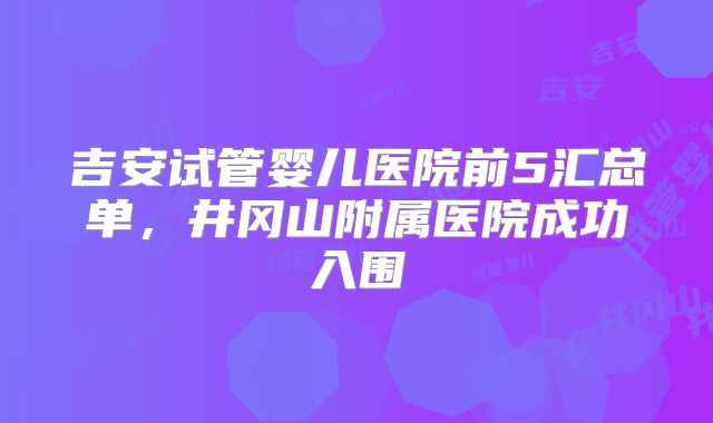 吉安试管婴儿医院前5汇总单，井冈山附属医院成功入围