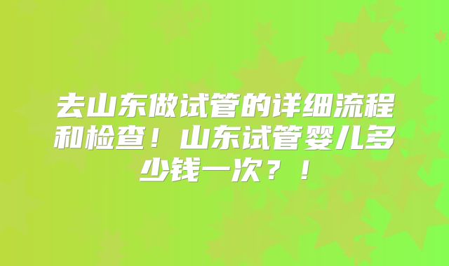 去山东做试管的详细流程和检查！山东试管婴儿多少钱一次？！