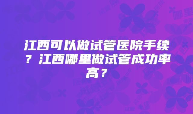 江西可以做试管医院手续?江西哪里做试管成功率高?