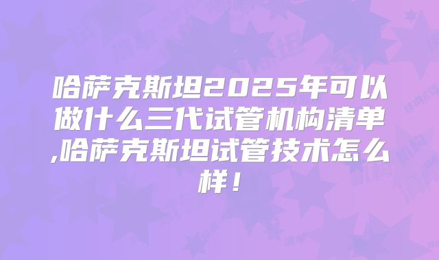 哈萨克斯坦2025年可以做什么三代试管机构清单,哈萨克斯坦试管技术怎么样!
