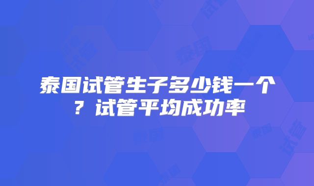 泰国试管生子多少钱一个？试管平均成功率