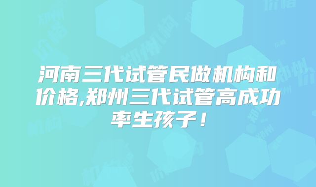 河南三代试管民做机构和价格,郑州三代试管高成功率生孩子！