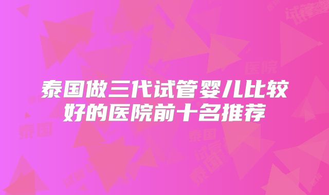 泰国做三代试管婴儿比较好的医院前十名推荐