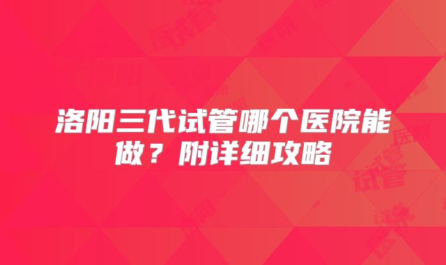 洛阳三代试管哪个医院能做？附详细攻略