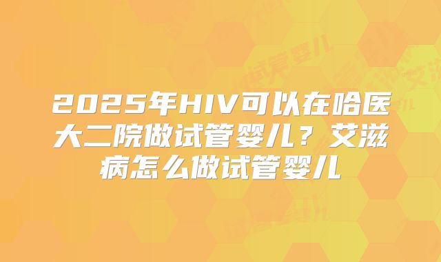2025年HIV可以在哈医大二院做试管婴儿？艾滋病怎么做试管婴儿
