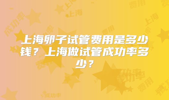 上海卵子试管费用是多少钱？上海做试管成功率多少？
