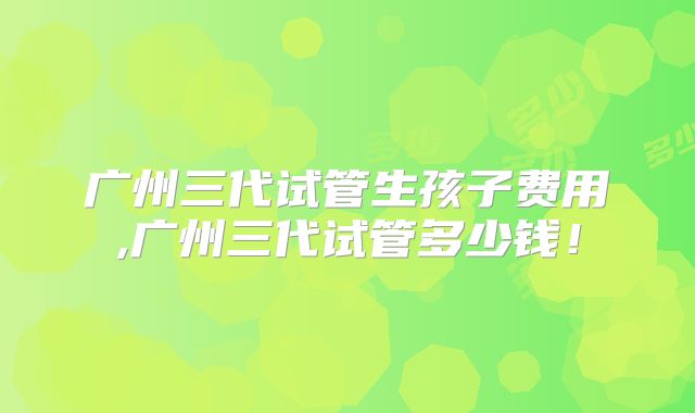 广州三代试管生孩子费用,广州三代试管多少钱!