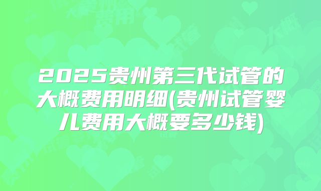 2025贵州第三代试管的大概费用明细(贵州试管婴儿费用大概要多少钱)