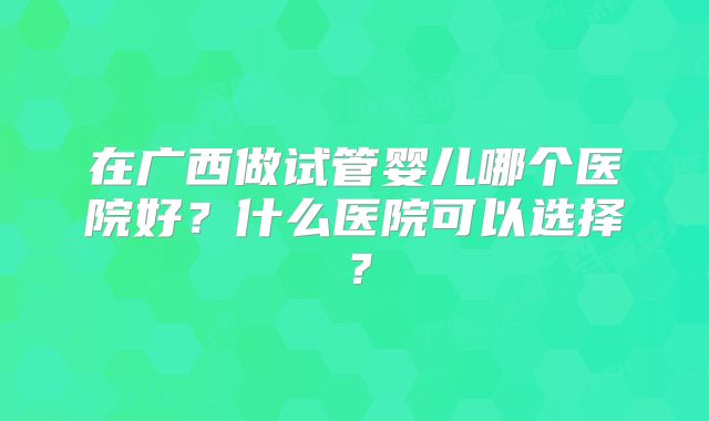 在广西做试管婴儿哪个医院好？什么医院可以选择？