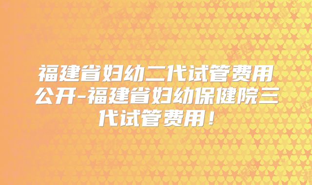 福建省妇幼二代试管费用公开-福建省妇幼保健院三代试管费用!