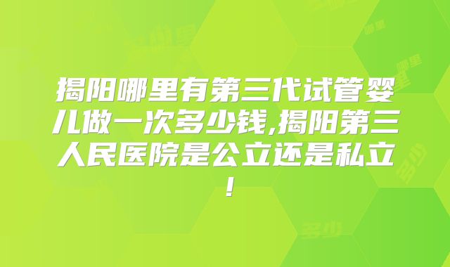 揭阳哪里有第三代试管婴儿做一次多少钱,揭阳第三人民医院是公立还是私立！