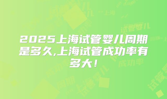 2025上海试管婴儿周期是多久,上海试管成功率有多大!