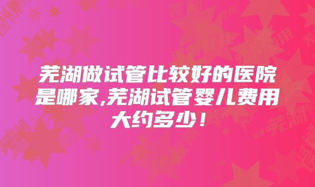 芜湖做试管比较好的医院是哪家,芜湖试管婴儿费用大约多少!