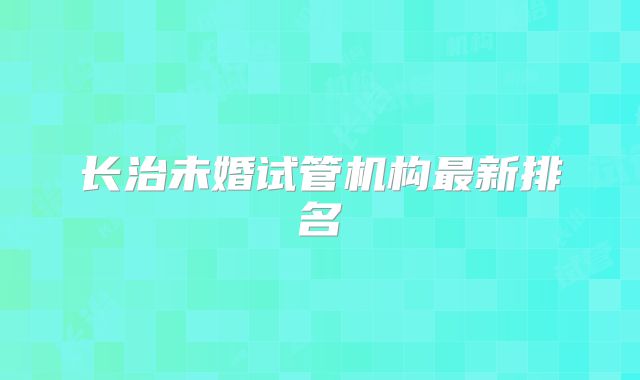 长治未婚试管机构最新排名