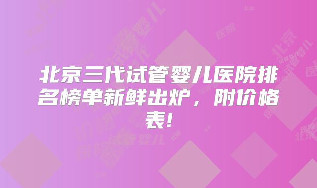 北京三代试管婴儿医院排名榜单新鲜出炉，附价格表!