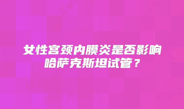 女性宫颈内膜炎是否影响哈萨克斯坦试管？