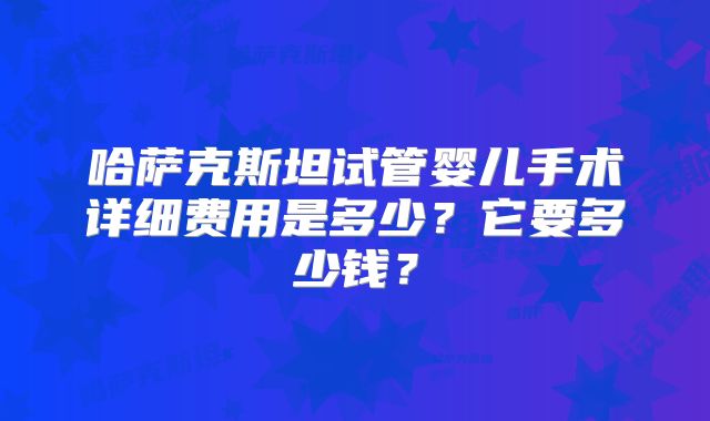 哈萨克斯坦试管婴儿手术详细费用是多少？它要多少钱？