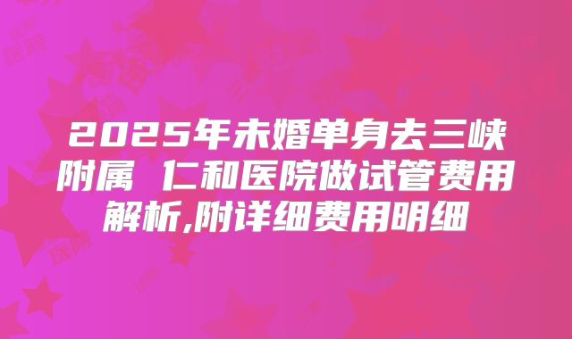 2025年未婚单身去三峡附属 仁和医院做试管费用解析,附详细费用明细