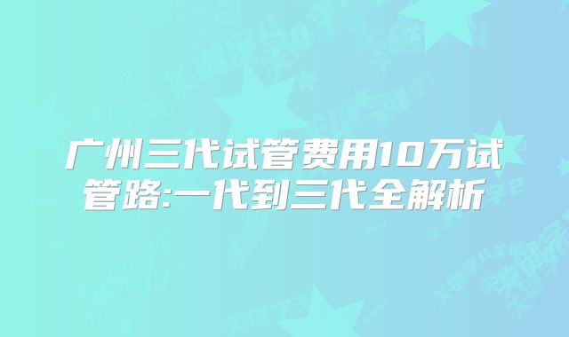 广州三代试管费用10万试管路:一代到三代全解析