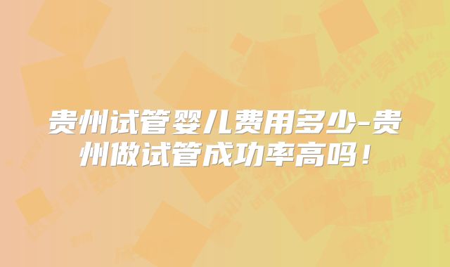 贵州试管婴儿费用多少-贵州做试管成功率高吗！