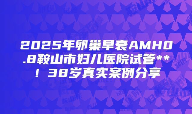 2025年卵巢早衰AMH0.8鞍山市妇儿医院试管**！38岁真实案例分享