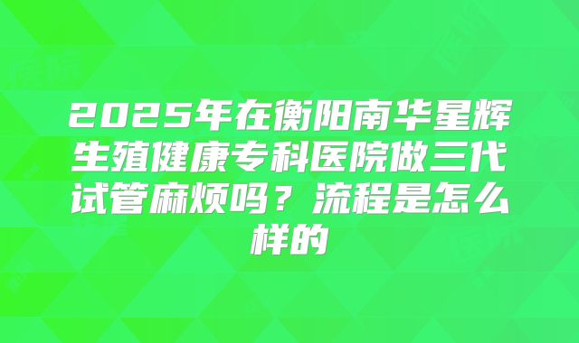 2025年在衡阳南华星辉生殖健康专科医院做三代试管麻烦吗？流程是怎么样的