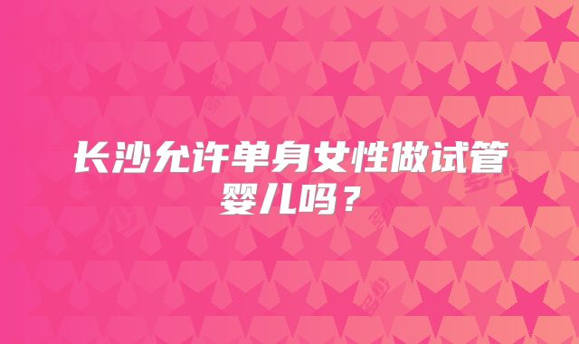 长沙允许单身女性做试管婴儿吗？