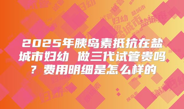 2025年胰岛素抵抗在盐城市妇幼 做三代试管贵吗？费用明细是怎么样的
