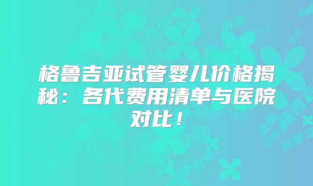 格鲁吉亚试管婴儿价格揭秘：各代费用清单与医院对比！