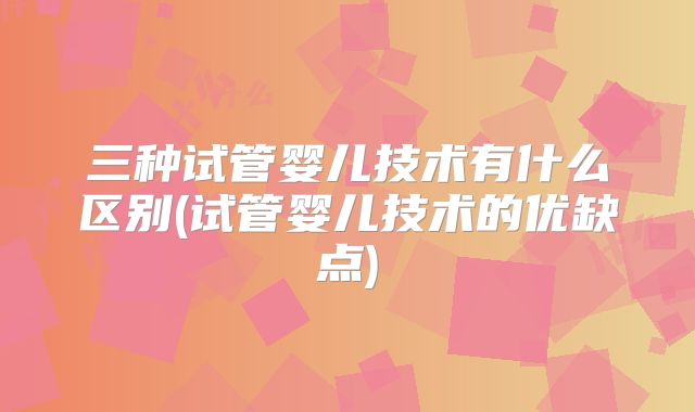 三种试管婴儿技术有什么区别(试管婴儿技术的优缺点)
