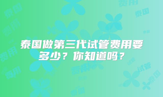 泰国做第三代试管费用要多少?你知道吗?
